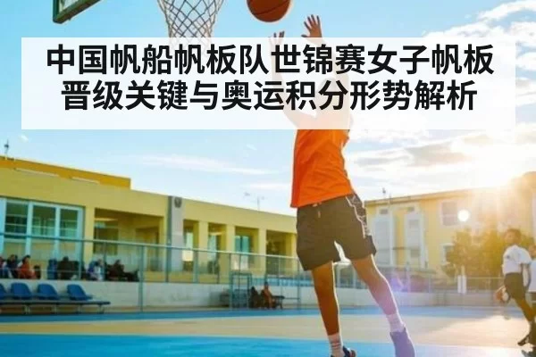 中国帆船帆板队世锦赛女子帆板晋级关键与奥运积分形势解析
